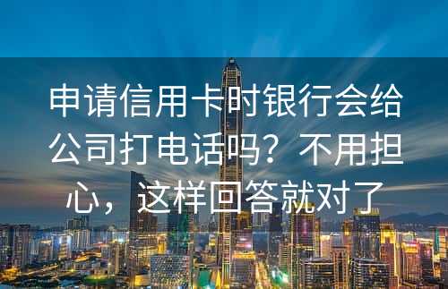 申请信用卡时银行会给公司打电话吗？不用担心，这样回答就对了