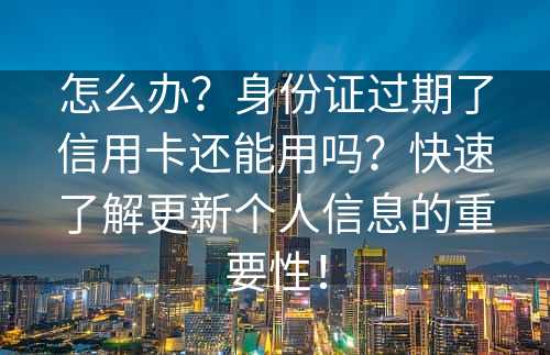 怎么办？身份证过期了信用卡还能用吗？快速了解更新个人信息的重要性！