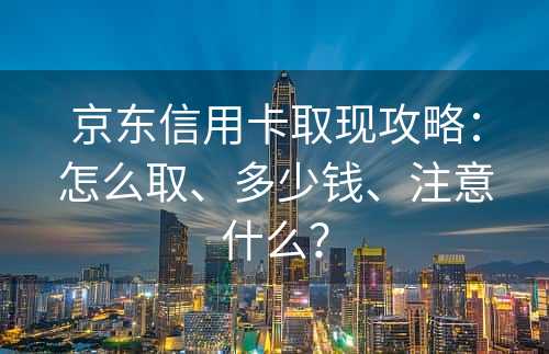 京东信用卡取现攻略：怎么取、多少钱、注意什么？