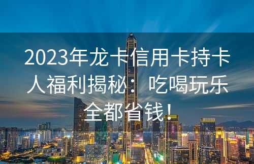 2023年龙卡信用卡持卡人福利揭秘：吃喝玩乐全都省钱！