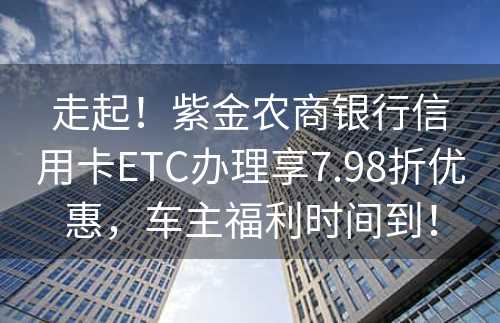 走起！紫金农商银行信用卡ETC办理享7.98折优惠，车主福利时间到！