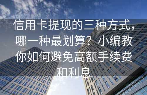 信用卡提现的三种方式，哪一种最划算？小编教你如何避免高额手续费和利息