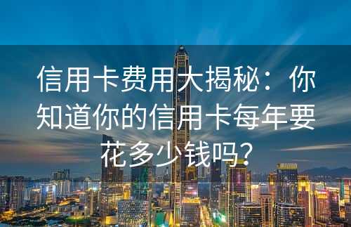 信用卡费用大揭秘：你知道你的信用卡每年要花多少钱吗？