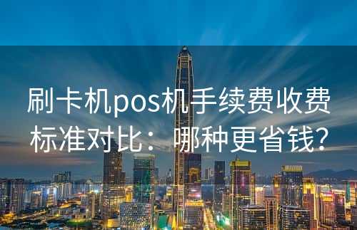 刷卡机pos机手续费收费标准对比：哪种更省钱？