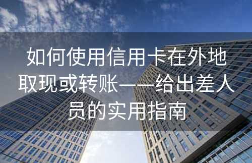 如何使用信用卡在外地取现或转账——给出差人员的实用指南