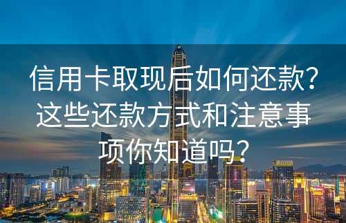 信用卡取现后如何还款？这些还款方式和注意事项你知道吗？