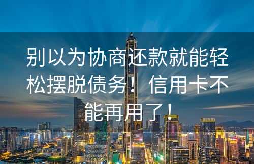 别以为协商还款就能轻松摆脱债务！信用卡不能再用了！