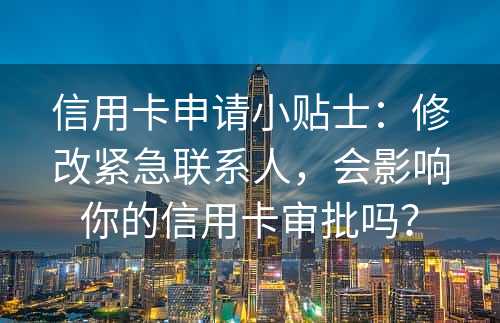 信用卡申请小贴士：修改紧急联系人，会影响你的信用卡审批吗？