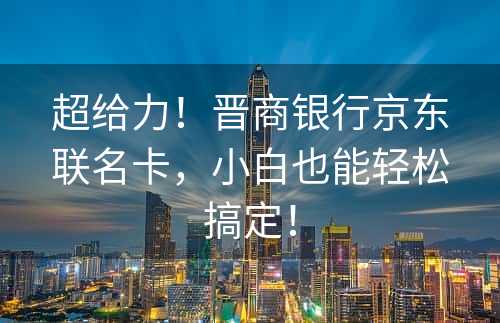 超给力！晋商银行京东联名卡，小白也能轻松搞定！