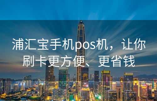 浦汇宝手机pos机，让你刷卡更方便、更省钱