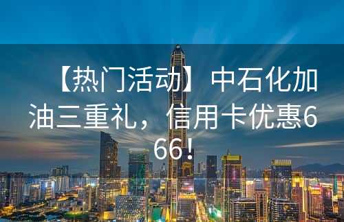 【热门活动】中石化加油三重礼，信用卡优惠666！