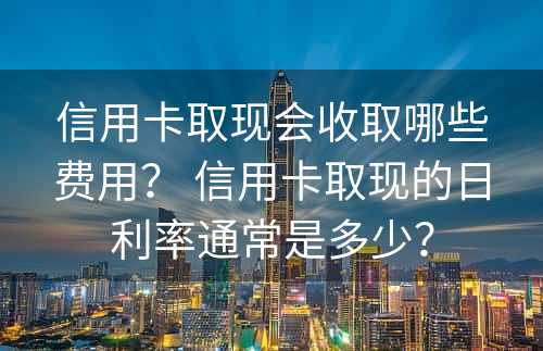 信用卡取现会收取哪些费用？ 信用卡取现的日利率通常是多少？