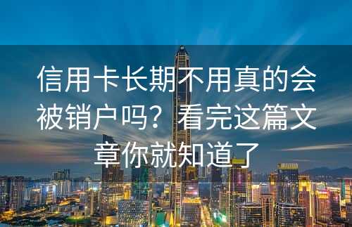 信用卡长期不用真的会被销户吗？看完这篇文章你就知道了