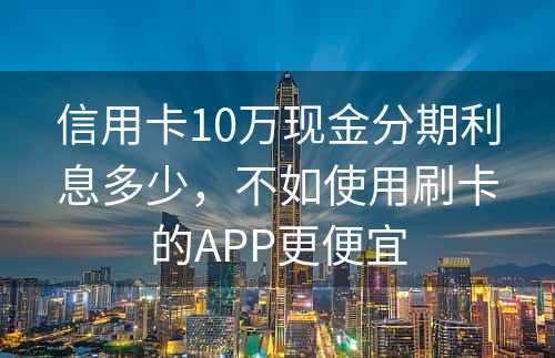 信用卡10万现金分期利息多少，不如使用刷卡的APP更便宜