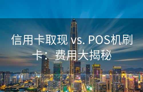 信用卡取现 vs. POS机刷卡：费用大揭秘