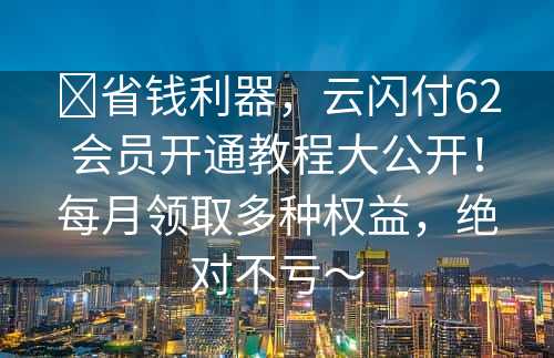 ​省钱利器，云闪付62会员开通教程大公开！每月领取多种权益，绝对不亏～