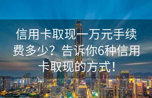 信用卡取现一万元手续费多少？告诉你6种信用卡取现的方式！