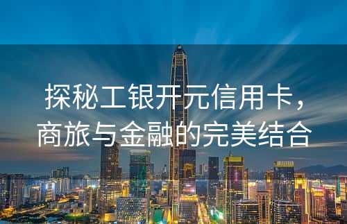 探秘工银开元信用卡，商旅与金融的完美结合