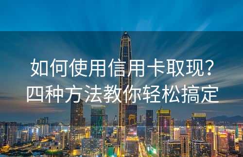 如何使用信用卡取现？四种方法教你轻松搞定