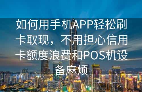 如何用手机APP轻松刷卡取现，不用担心信用卡额度浪费和POS机设备麻烦