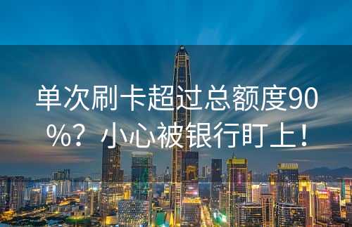 单次刷卡超过总额度90%？小心被银行盯上！