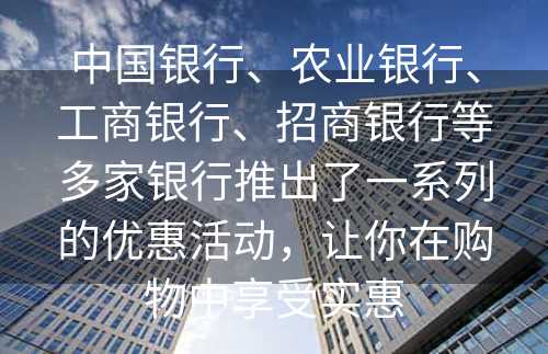 中国银行、农业银行、工商银行、招商银行等多家银行推出了一系列的优惠活动，让你在购物中享受实惠