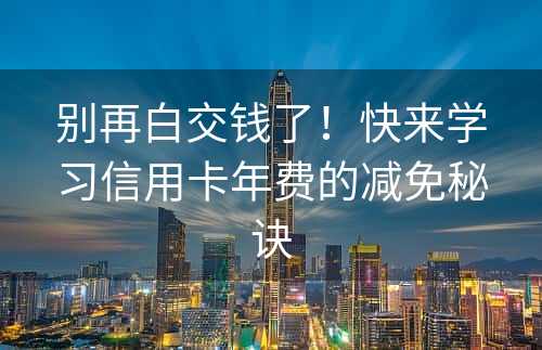 别再白交钱了！快来学习信用卡年费的减免秘诀