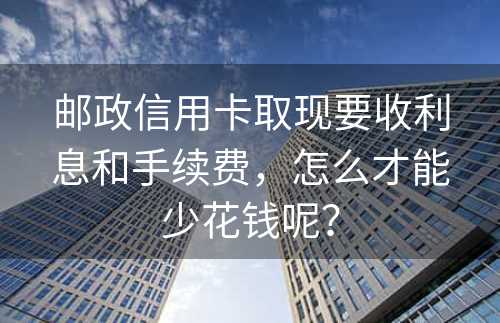 邮政信用卡取现要收利息和手续费，怎么才能少花钱呢？