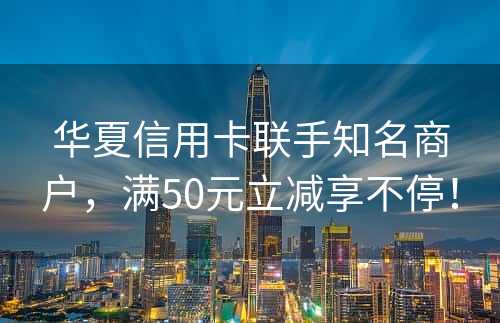 华夏信用卡联手知名商户，满50元立减享不停！