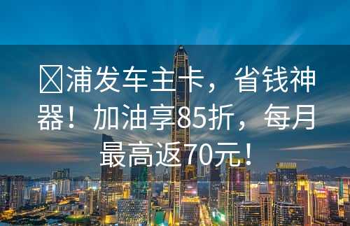 ​浦发车主卡，省钱神器！加油享85折，每月最高返70元！