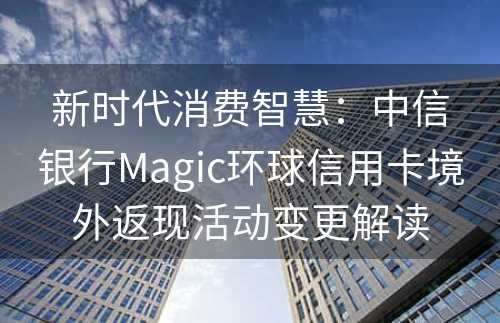 新时代消费智慧：中信银行Magic环球信用卡境外返现活动变更解读