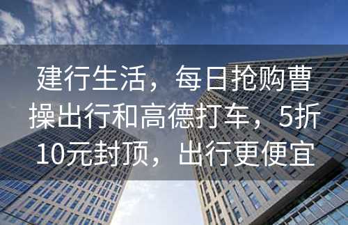 建行生活，每日抢购曹操出行和高德打车，5折10元封顶，出行更便宜