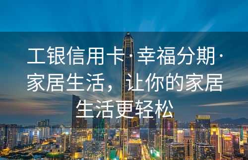 工银信用卡·幸福分期·家居生活，让你的家居生活更轻松