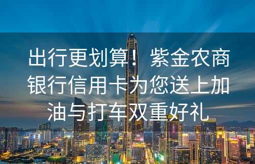 出行更划算！紫金农商银行信用卡为您送上加油与打车双重好礼