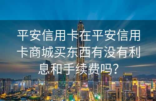 平安信用卡在平安信用卡商城买东西有没有利息和手续费吗？