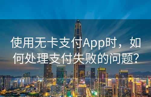 使用无卡支付App时，如何处理支付失败的问题？