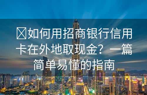 ​如何用招商银行信用卡在外地取现金？一篇简单易懂的指南