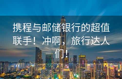 携程与邮储银行的超值联手！冲啊，旅行达人们！