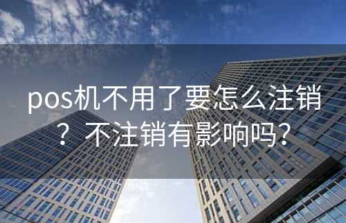 pos机不用了要怎么注销？不注销有影响吗？