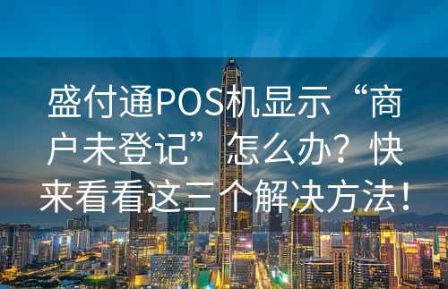 盛付通POS机显示“商户未登记”怎么办？快来看看这三个解决方法！