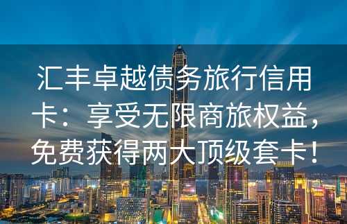 汇丰卓越债务旅行信用卡：享受无限商旅权益，免费获得两大顶级套卡！