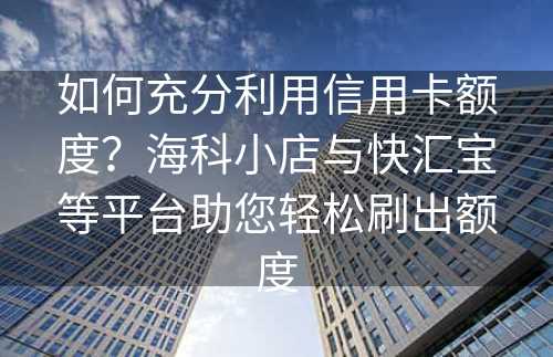 如何充分利用信用卡额度？海科小店与快汇宝等平台助您轻松刷出额度