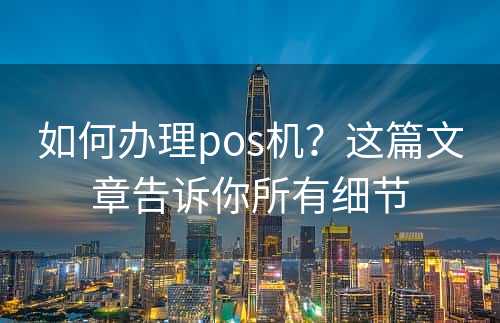 如何办理pos机？这篇文章告诉你所有细节