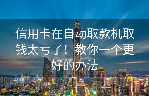 信用卡在自动取款机取钱太亏了！教你一个更好的办法