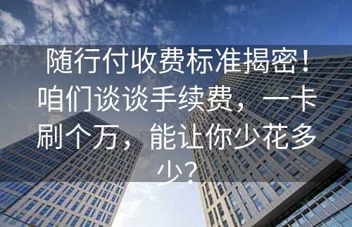 随行付收费标准揭密！咱们谈谈手续费，一卡刷个万，能让你少花多少？