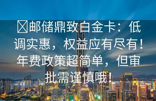 ​邮储鼎致白金卡：低调实惠，权益应有尽有！年费政策超简单，但审批需谨慎哦！