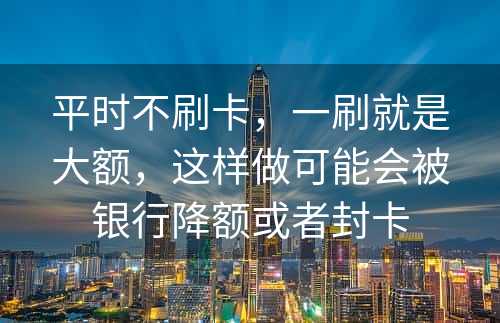 平时不刷卡，一刷就是大额，这样做可能会被银行降额或者封卡