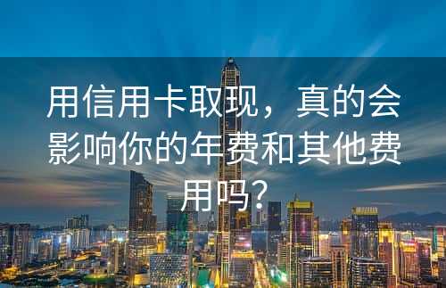 用信用卡取现，真的会影响你的年费和其他费用吗？