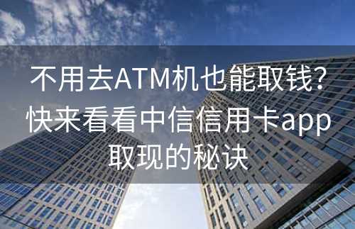 不用去ATM机也能取钱？快来看看中信信用卡app取现的秘诀