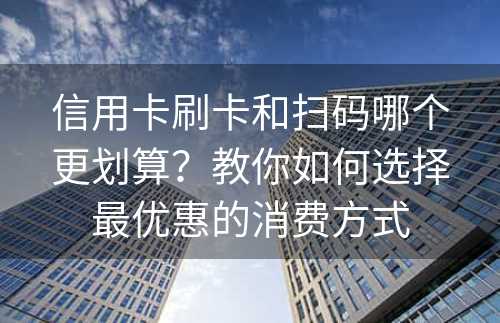 信用卡刷卡和扫码哪个更划算？教你如何选择最优惠的消费方式